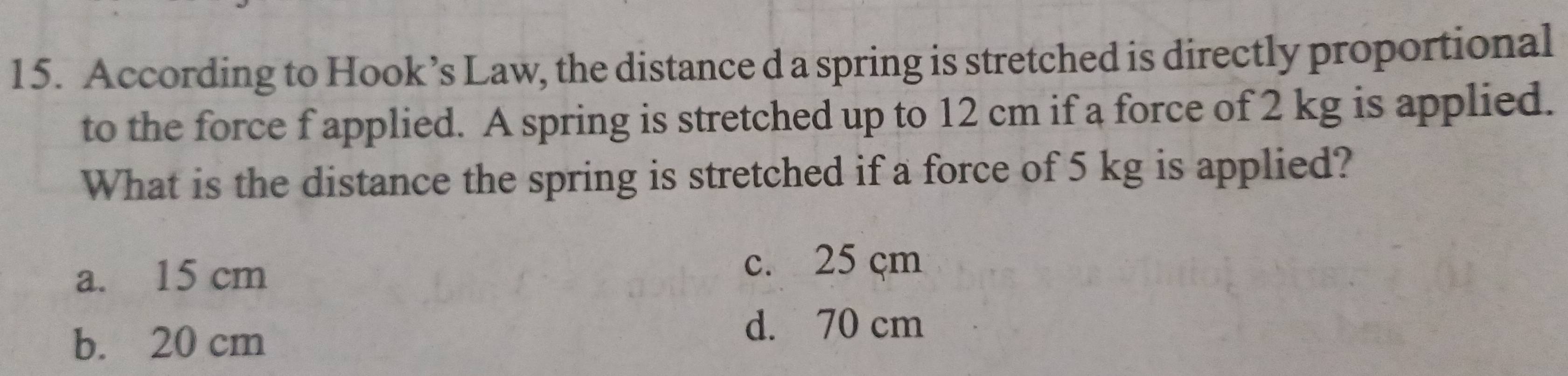 According to Hook’s Law, the distance d a spring is stretched is directly proportional
to the force f applied. A spring is stretched up to 12 cm if a force of 2 kg is applied.
What is the distance the spring is stretched if a force of 5 kg is applied?
a. 15 cm
c. 25 çm
b. 20 cm
d. 70 cm