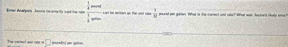 Error Analysis Jessie incorrectly said the rate frac  1/4 posr 1/8 gtorendarray can be written as the unit rate  1/32  pound per gallon. What is the correct unit rate? What was Jessie's likely error? 
The correct unit rate is □ poun s ) per gallon.