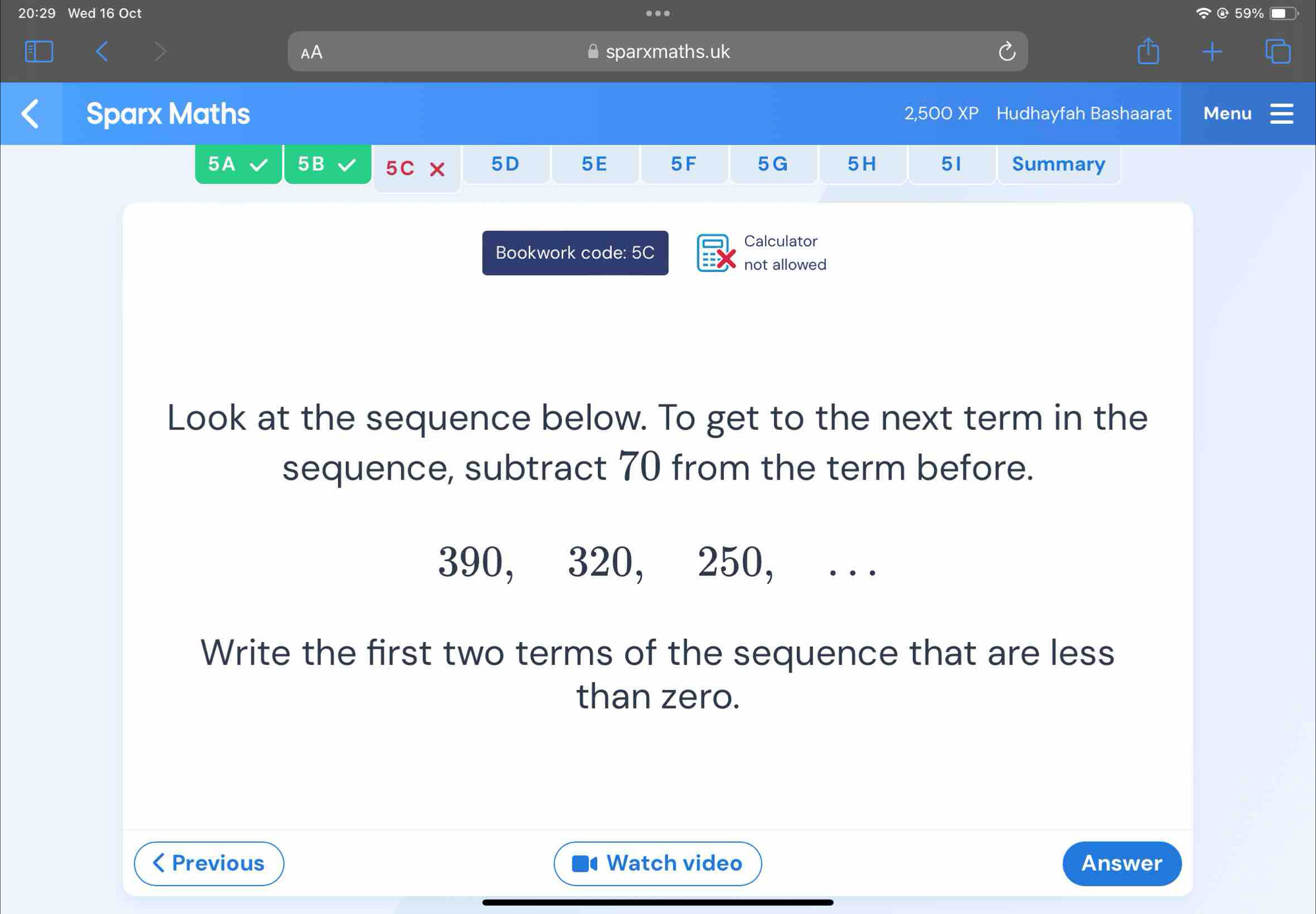 20:29 Wed 16 Oct . 59% 
AA sparxmaths.uk 
Sparx Maths 2,500 XP Hudhayfah Bashaarat Menu 
5A 5B 5C × 5D 5E 5 F 5G 5H 51 Summary 
Calculator 
Bookwork code: 5C 
not allowed 
Look at the sequence below. To get to the next term in the 
sequence, subtract 70 from the term before.
390, 320, 250, , . . . 
Write the first two terms of the sequence that are less 
than zero. 
< Previous Watch video Answer