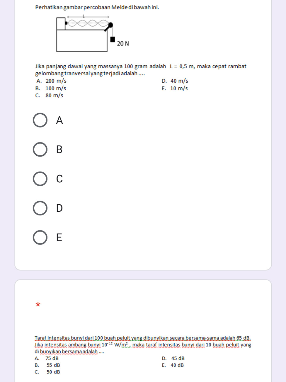 Perhatikan gambar percobaan Melde di bawah ini.
Jika panjang dawai yang massanya 100 gram adalah L=0,5m , maka cepat rambat
gelombang tranversal yang terjadi adalah ....
A. 200 m/s D. 40 m/s
B. 100 m/s E. 10 m/s
C. 80 m/s
A
B
C
D
E
*
Taraf intensitas bunyi dari 100 buah peluit yang dibunyikan secara bersama sama adalah 65 dB.
Jika intensitas ambang bunyi 10^(-12)W/m^2 maka taraf intensitas bunyi dari 10 buah peluit yang
di bunyikan bersama adalah ....
A. 75 dB D. 45 dB
B. 55 dB E. 40 dB
C. 50 dB
