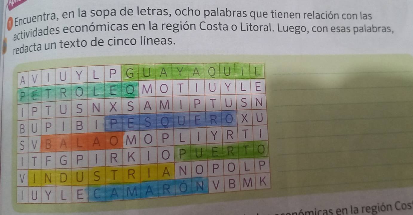 Encuentra, en la sopa de letras, ocho palabras que tienen relación con las 
actividades económicas en la región Costa o Litoral. Luego, con esas palabras, 
redacta un texto de cinco líneas. 
_ 
_ 
nó micas en la región Cos