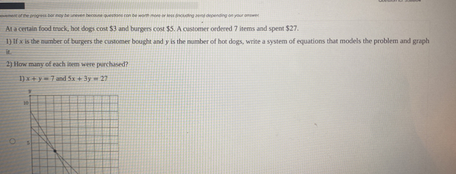 novement of the progress ber may be uneven because questions can be worth more or less (including zero) depending on your onswer
At a certain food truck, hot dogs cost $3 and burgers cost $5. A customer ordered 7 items and spent $27.
1) If x is the number of burgers the customer bought and y is the number of hot dogs, write a system of equations that models the problem and graph
it.
2) How many of each item were purchased?
1) x+y=7 and 5x+3y=27