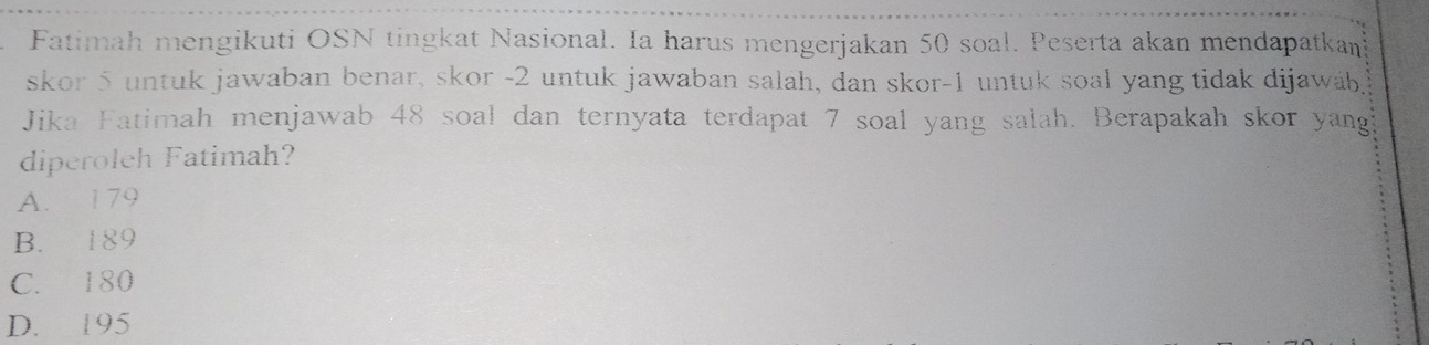 Fatimah mengikuti OSN tingkat Nasional. Ia harus mengerjakan 50 soal. Peserta akan mendapatkan
skor 5 untuk jawaban benar, skor -2 untuk jawaban salah, dan skor -1 untuk soal yang tidak dijawáb,
Jika Fatimah menjawab 48 soal dan ternyata terdapat 7 soal yang salah. Berapakah skor yang?
diperoleh Fatimah?
A. 179
B. 189
C. 180
D. 195