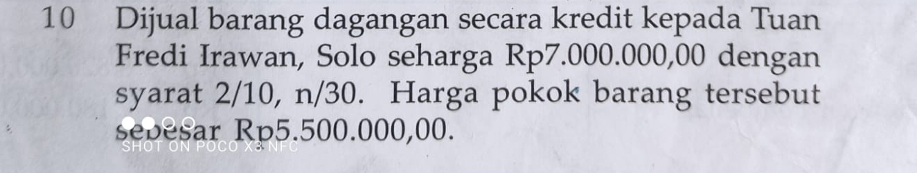 Dijual barang dagangan secara kredit kepada Tuan 
Fredi Irawan, Solo seharga Rp7.000.000,00 dengan 
syarat 2/10, n/30. Harga pokok barang tersebut 
sebesar Rp5.500.000,00.