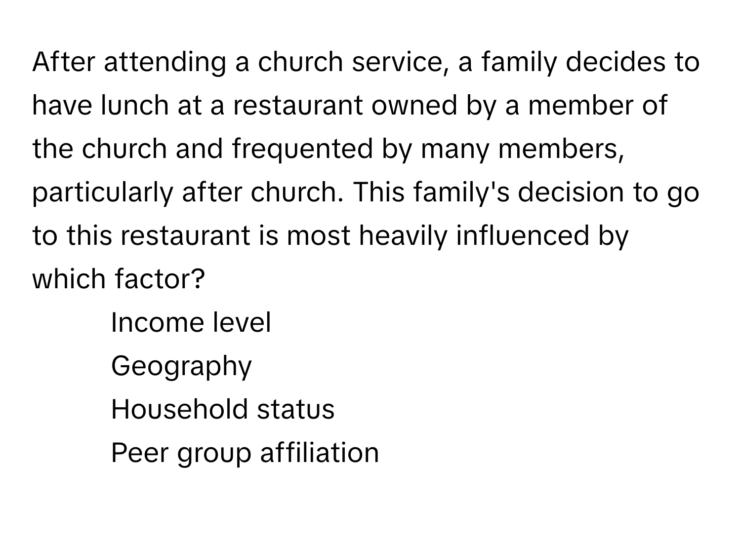 After attending a church service, a family decides to have lunch at a restaurant owned by a member of the church and frequented by many members, particularly after church. This family's decision to go to this restaurant is most heavily influenced by which factor?

1) Income level 
2) Geography 
3) Household status 
4) Peer group affiliation