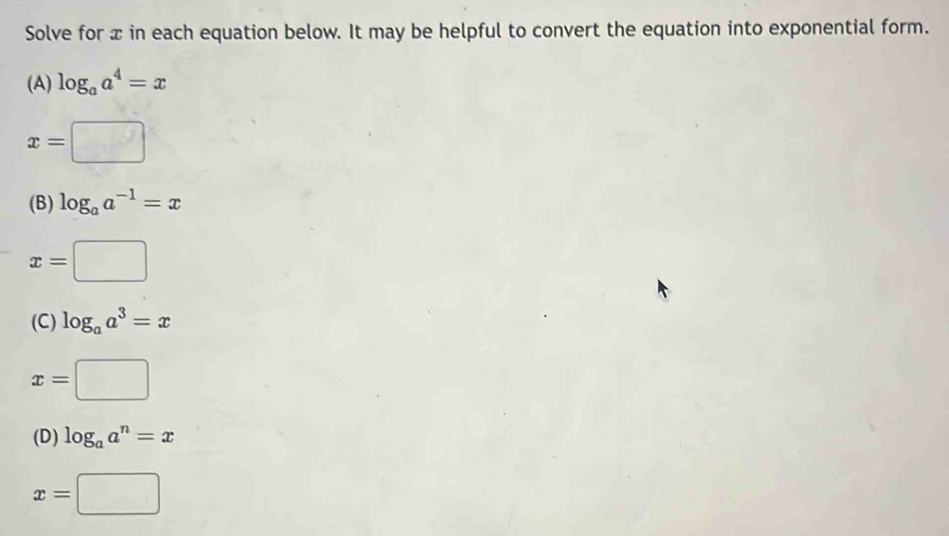 Solve for x in each equation below. It may be helpful to convert the equation into exponential form. 
(A) log _aa^4=x
x=□
(B) log _aa^(-1)=x
x=□
(C) log _aa^3=x
x=□
(D) log _aa^n=x
x=□