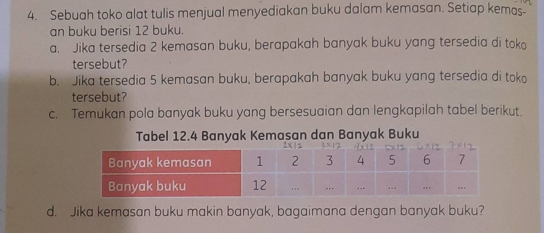 Sebuah toko alat tulis menjual menyediakan buku dalam kemasan. Setiap kemas- 
an buku berisi 12 buku. 
a. Jika tersedia 2 kemasan buku, berapakah banyak buku yang tersedia di toko 
tersebut? 
b. Jika tersedia 5 kemasan buku, berapakah banyak buku yang tersedia di toko 
tersebut? 
c. Temukan pola banyak buku yang bersesuaian dan lengkapilah tabel berikut. 
Tabel 12.4 Banyak Kemasan dan Banyak Buku 
d. Jika kemasan buku makin banyak, bagaimana dengan banyak buku?