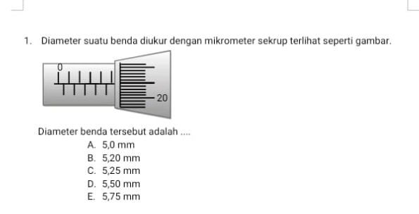 Diameter suatu benda diukur dengan mikrometer sekrup terlihat seperti gambar.
Diameter benda tersebut adalah ....
A. 5,0 mm
B. 5,20 mm
C. 5,25 mm
D. 5,50 mm
E. 5,75 mm