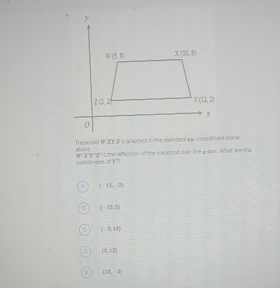 Trapezold WXY Z is graphed in the slandard my  coordinate plane
above is the reflection of the trapezoid over the _-axis What are the
W'X'Y'Z'
coordinates of Y??
(-12,-2)
(-12,2)
(-2,12)
(2,12)
(12,-2)