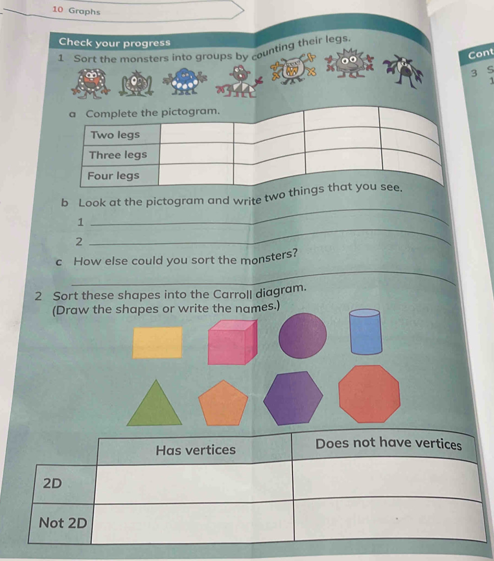 Graphs
Check your progress
1 Sort the monsters into groups by counting their legs.
Cont
3 S
1
a Complete the pictogram.
Two legs
Three legs
Four legs
b Look at the pictogram and write two things that you see.
1
_
2
_
_
c How else could you sort the monsters?
2 Sort these shapes into the Carroll diagram.
(Draw the shapes or write the names.)
Has vertices
Does not have vertices
2D
Not 2D