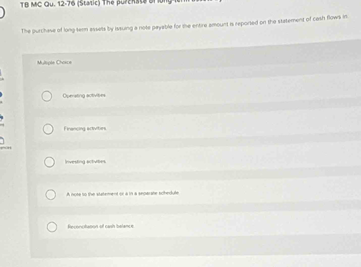 TB MC Qu. 12-76 (Static) The purchase of long-t
The purchase of long-term assets by issuing a note payable for the entire amount is reported on the statement of cash flows in
Multiple Choice
Operating activities
Financing activities
ences
Investing activities
A note to the statement or a in a separate schedule
Reconciliation of cash balance