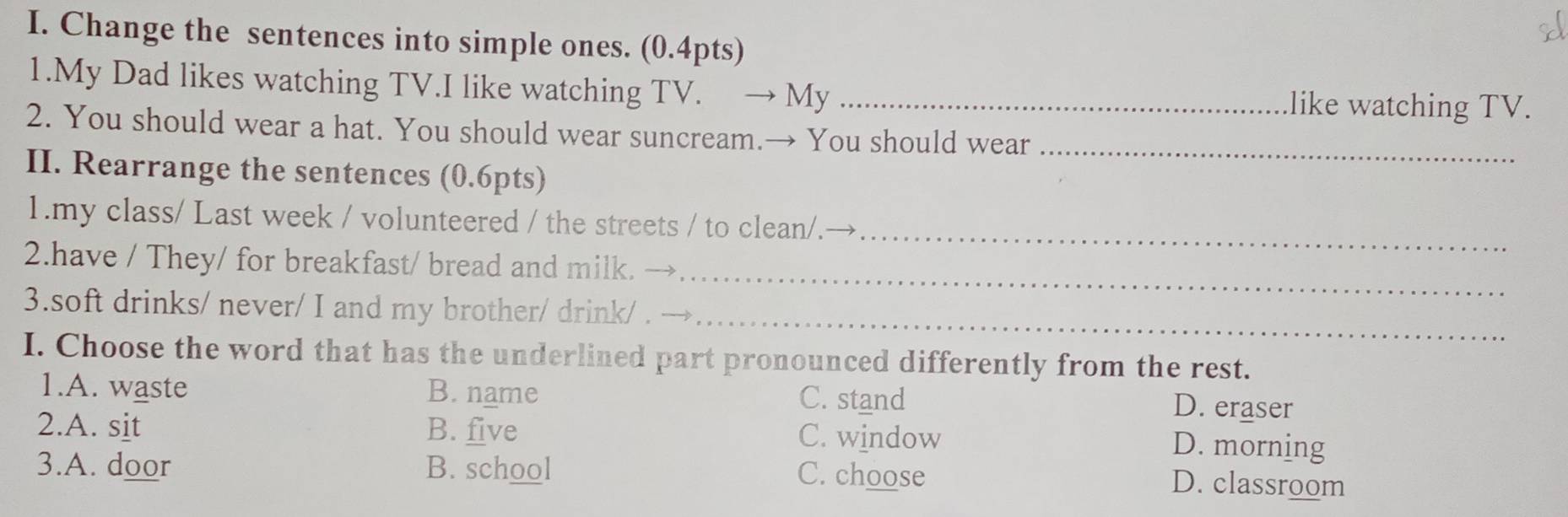 Change the sentences into simple ones. (0.4pts)
1.My Dad likes watching TV.I like watching TV. → My _like watching TV.
2. You should wear a hat. You should wear suncream.→ You should wear_
II. Rearrange the sentences (0.6pts)
_
1.my class/ Last week / volunteered / the streets / to clean/.
_
2.have / They/ for breakfast/ bread and milk. →
3.soft drinks/ never/ I and my brother/ drink/ . →_
I. Choose the word that has the underlined part pronounced differently from the rest.
1.A. waste B. name C. stand
D. eraser
2.A. sit B. five C. window
D. morning
C. choose
3.A. door B. school D. classroom