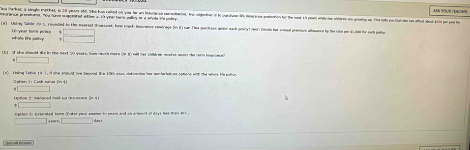 ASK YOUR TEACHER 
ina Parker, a single mother, is 20 years old. She has called on you for an insurance consultation. Her objective is to purchase life insurance protection for the next 10 years while her children are growing up. Tina tells ou that she can afford about $50 per year for 
nsurance premiums. You have suggested either a 10-year term policy or a whole life policy. 
(a) Using Table 19-1 , rounded to the nearest thousand, how much insurance coverage (in $) can Tina purchase under each policy? Hint: Divide her annual premium allowance by the rate per $1,000 for each policy.
10-year term policy □ 
whole life policy $ □
(b) If she should die in the next 10 years, how much more (in $) will her children receive under the term insurance? 
□ 
(c) Using Table 19-3 , if she should live beyond the 10th year, determine her nonforfeiture options with the whole life policy. 
Option 1: Cash value (in $)
$ □
Option 2: Reduced Paid-up Insurance (in $) 
□ 
Option 3: Extended Term (Enter your answer in years and an amount of days less than 365.)
□ years, □ days
Submit Answer