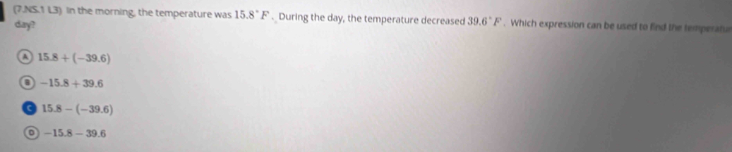 (7.NS.1 L3) In the morning, the temperature was 15.8°F. During the day, the temperature decreased 39.6°F. Which expression can be used to find the temperatu
day?
15.8+(-39.6)
-15.8+39.6
15.8-(-39.6)
o -15.8-39.6