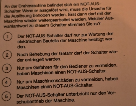 An der DrehmaschIne befindet sich ein NOT-AUS- 
Schalter. Wenn er ausgelöst wird, muss die Ursache für 
die Auslösung behoben werden. Erst dann darf mit der 
Maschine wieder weitergearbeitet werden. Welcher Aus- 
wahlantwort zu diesem Schalter stimmen Sie zu? 
1  Der NOT-AUS-Schalter darf nur zur Wartung der 
elektrischen Bauteile der Maschine betätigt wer- 
den. 
2  Nach Behebung der Gefahr darf der Schalter wie- 
der entriegelt werden. 
3 ) Nur um Gefahren für den Bediener zu vermeiden, 
haben Maschinen einen NOT-AUS-Schalter. 
4 ) Nur um Maschinenschäden zu vermeiden, haben 
Maschinen einen NOT-AUS-Schalter. 
5 Der NOT-AUS-Schalter unterbricht nur den Vor- 
schubantrieb der Maschine.