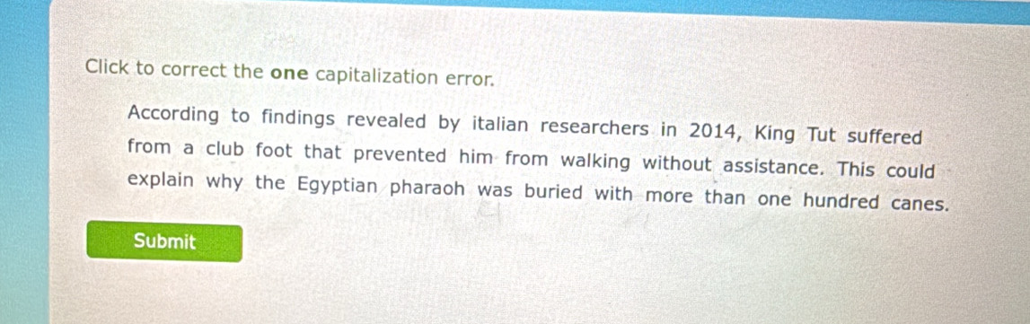 Click to correct the one capitalization error. 
According to findings revealed by italian researchers in 2014, King Tut suffered 
from a club foot that prevented him from walking without assistance. This could 
explain why the Egyptian pharaoh was buried with more than one hundred canes. 
Submit