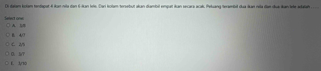 Di dalam kolam terdapat 4 ikan nila dan 6 ikan lele. Dari kolam tersebut akan diambil empat ikan secara acak. Peluang terambil dua ikan nila dan dua ikan lele adalah . . . .
Select one:
A. 3/8
B. 4/7
C. 2/5
D. 3/7
E. 3/10