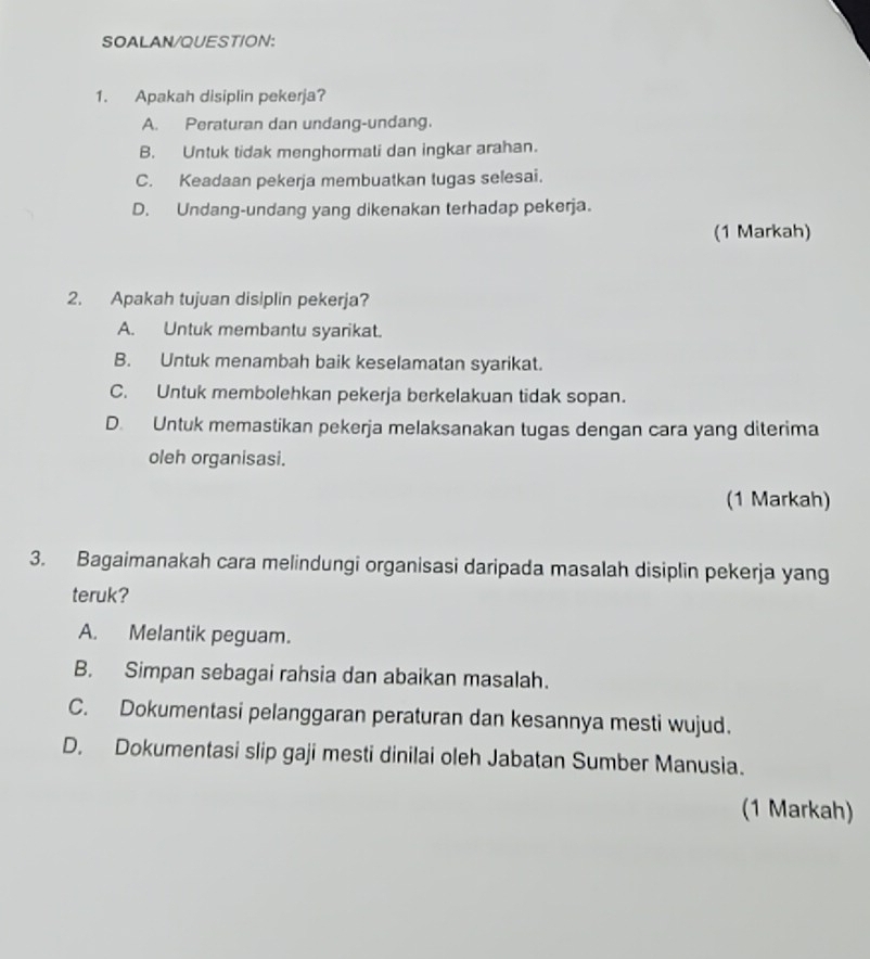 SOALAN/QUESTION:
1. Apakah disiplin pekerja?
A. Peraturan dan undang-undang.
B. Untuk tidak menghormati dan ingkar arahan.
C. Keadaan pekerja membuatkan tugas selesai.
D. Undang-undang yang dikenakan terhadap pekerja.
(1 Markah)
2. Apakah tujuan disiplin pekerja?
A. Untuk membantu syarikat.
B. Untuk menambah baik keselamatan syarikat.
C. Untuk membolehkan pekerja berkelakuan tidak sopan.
D. Untuk memastikan pekerja melaksanakan tugas dengan cara yang diterima
oleh organisasi.
(1 Markah)
3. Bagaimanakah cara melindungi organisasi daripada masalah disiplin pekerja yang
teruk?
A. Melantik peguam.
B. Simpan sebagai rahsia dan abaikan masalah.
C. Dokumentasi pelanggaran peraturan dan kesannya mesti wujud.
D. Dokumentasi slip gaji mesti dinilai oleh Jabatan Sumber Manusia.
(1 Markah)