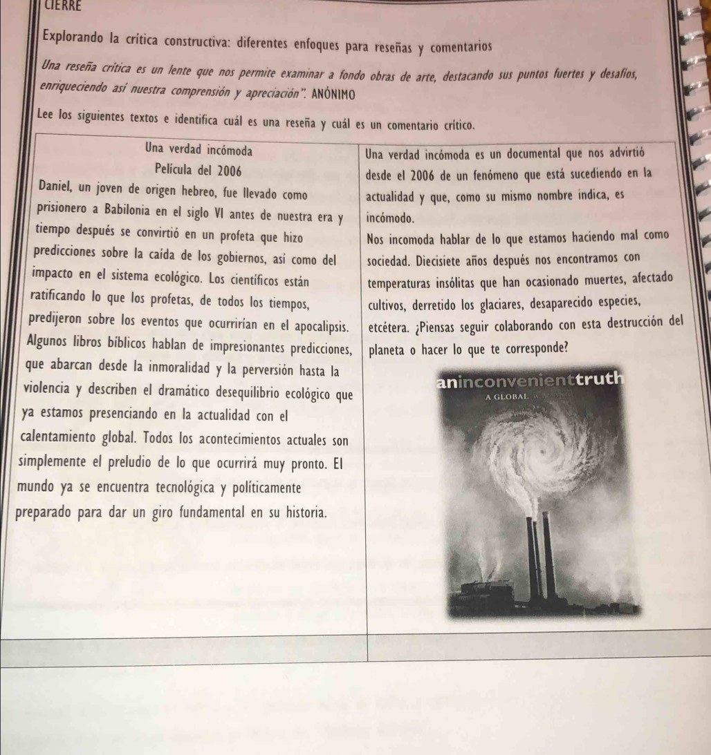 Explorando la crítica constructiva: diferentes enfoques para reseñas y comentarios
Una reseña critica es un lente que nos permite examinar a fondo obras de arte, destacando sus puntos fuertes y desafíos,
enriqueciendo así nuestra comprensión y apreciación'. ANÓNIMO
Lee los siguientes textos e identifica cuál es una reseña y cuál es un comentario crítico.
Una verdad incómoda Una verdad incómoda es un documental que nos advirtió
Película del 2006
desde el 2006 de un fenómeno que está sucediendo en la
Daniel, un joven de origen hebreo, fue llevado como actualidad y que, como su mismo nombre indica, es
prisionero a Babilonia en el siglo VI antes de nuestra era y incómodo.
tiempo después se convirtió en un profeta que hizo Nos incomoda hablar de lo que estamos haciendo mal como
predicciones sobre la caída de los gobiernos, así como del sociedad. Diecisiete años después nos encontramos con
impacto en el sistema ecológico. Los científicos están temperaturas insólitas que han ocasionado muertes, afectado
ratificando lo que los profetas, de todos los tiempos, cultivos, derretido los glaciares, desaparecido especies,
predijeron sobre los eventos que ocurrirían en el apocalipsis. etcétera. ¿Piensas seguir colaborando con esta destrucción del
Algunos libros bíblicos hablan de impresionantes predicciones, planeta o hacer lo que te corresponde?
que abarcan desde la inmoralidad y la perversión hasta la
violencia y describen el dramático desequilibrio ecológico que 
ya estamos presenciando en la actualidad con el
calentamiento global. Todos los acontecimientos actuales son
simplemente el preludio de lo que ocurrirá muy pronto. El
mundo ya se encuentra tecnológica y políticamente
preparado para dar un giro fundamental en su historia.