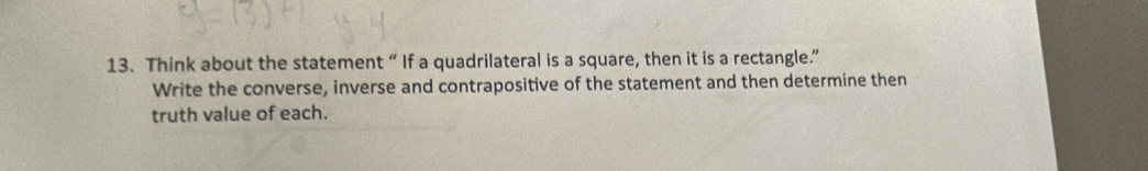 Think about the statement “ If a quadrilateral is a square, then it is a rectangle.” 
Write the converse, inverse and contrapositive of the statement and then determine then 
truth value of each.