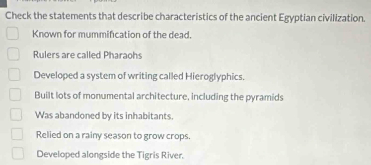 Check the statements that describe characteristics of the ancient Egyptian civilization.
Known for mummifcation of the dead.
Rulers are called Pharaohs
Developed a system of writing called Hieroglyphics.
Built lots of monumental architecture, including the pyramids
Was abandoned by its inhabitants.
Relied on a rainy season to grow crops.
Developed alongside the Tigris River.