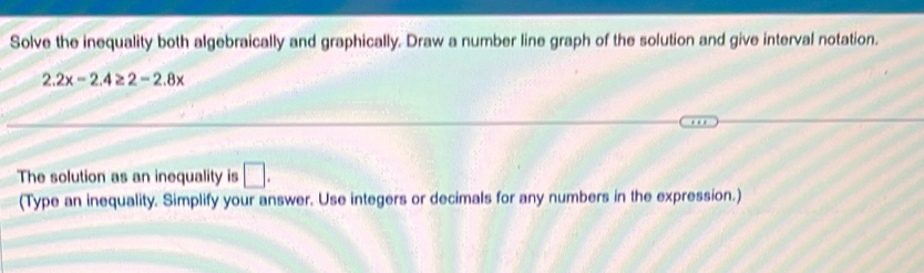 Solve the inequality both algebraically and graphically. Draw a number line graph of the solution and give interval notation.
2.2x-2.4≥ 2-2.8x
The solution as an inequality is □. 
(Type an inequality. Simplify your answer. Use integers or decimals for any numbers in the expression.)