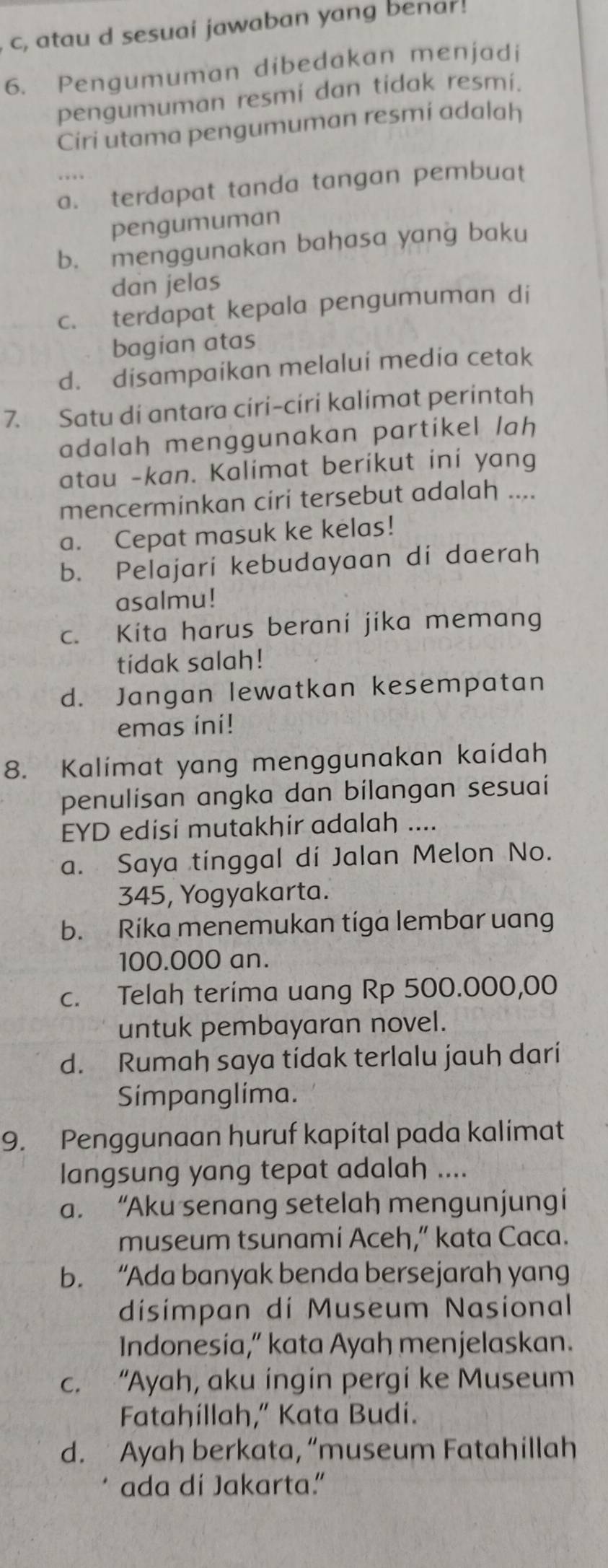 c, atau d sesuai jawaban yang benar!
6. Pengumuman dibedakan menjadi
pengumuman resmi dan tidak resmi.
Ciri utama pengumuman resmi adalah
a. terdapat tanda tangan pembuat
pengumuman
b. menggunakan bahasa yang baku
dan jelas
c. terdapat kepala pengumuman di
bagian atas
d. disampaikan melalui media cetak
7. Satu di antara ciri-ciri kalimat perintah
adalah menggunakan partikel lah
atau -kan. Kalimat berikut ini yang
mencerminkan ciri tersebut adalah ....
a. Cepat masuk ke kelas!
b. Pelajari kebudayaan di daerah
asalmu!
c. Kita harus berani jika memang
tidak salah!
d. Jangan lewatkan kesempatan
emas ini!
8. Kalimat yang menggunakan kaidah
penulisan angka dan bilangan sesuai
EYD edisi mutakhir adalah ....
a. Saya tinggal di Jalan Melon No.
345, Yogyakarta.
b. Rika menemukan tiga lembar uang
100.000 an.
c. Telah terima uang Rp 500.000,00
untuk pembayaran novel.
d. Rumah saya tidak terlalu jauh dari
Simpanglima.
9. Penggunaan huruf kapítal pada kalimat
langsung yang tepat adalah ....
a. “Aku senang setelah mengunjungi
museum tsunami Aceh,” kata Caca.
b. “Ada banyak benda bersejarah yang
disimpan di Museum Nasional
Indonesia,” kata Ayah menjelaskan.
c. “Ayah, aku ingin pergi ke Museum
Fatahillah,” Kata Budi.
d.  Ayah berkata, “museum Fatahillah
ada di Jakarta.”