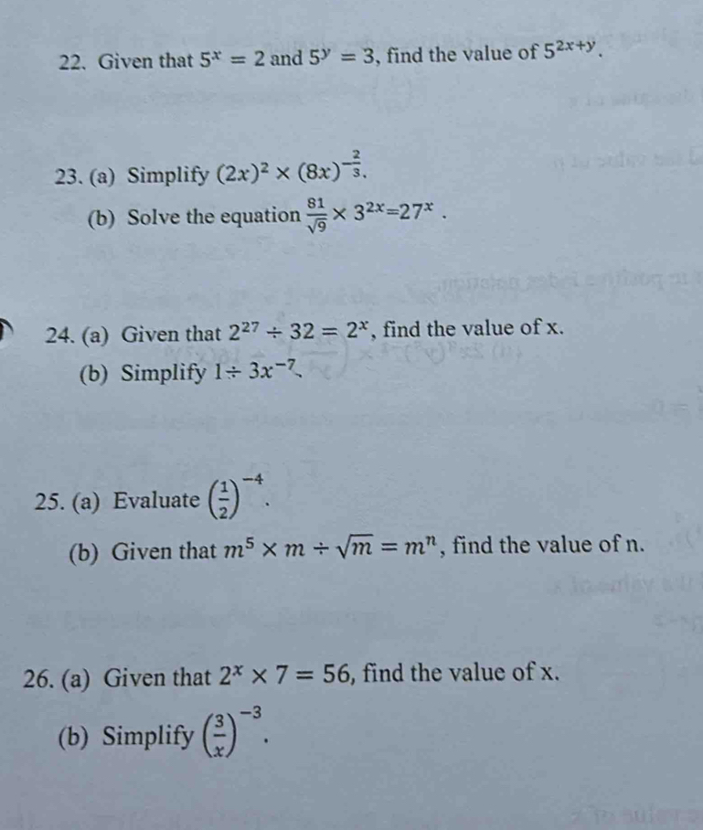 Given that 5^x=2 and 5^y=3 , find the value of 5^(2x+y). 
23. (a) Simplify (2x)^2* (8x)^- 2/3 . 
(b) Solve the equation  81/sqrt(9) * 3^(2x)=27^x. 
24. (a) Given that 2^(27)/ 32=2^x , find the value of x. 
(b) Simplify 1/ 3x^(-7)
25. (a) Evaluate ( 1/2 )^-4. 
(b) Given that m^5* m/ sqrt(m)=m^n , find the value of n. 
26. (a) Given that 2^x* 7=56 , find the value of x. 
(b) Simplify ( 3/x )^-3.