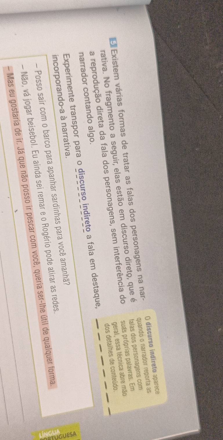 Existem várias formas de tratar as falas dos personagens na nar- O discurso indireto aparece 
falas dos personagens com 
rativa. No fragmento a seguir, elas estão em discurso direto, que é quandó o narrador reporta as 
geral, essa técnica abre mão 
a reprodução direta da fala dos personagens, sem interferência do suas próprias palavras. Em 
dos detalhes de conteúdo. 
narrador contando algo. 
Experimente transpor para o discurso indireto a fala em destaque, 
incorporando-a à narrativa. 
- Posso sair com o barco para apanhar sardinhas para você amanhã? 
3 
- Não, vá jogar beisebol. Eu ainda sei remar e o Rogério pode atirar as redes. 
- Mas eu gostaria de ir. Já que não posso ir pescar com você, queria ser-lhe útil de qualquer forma.