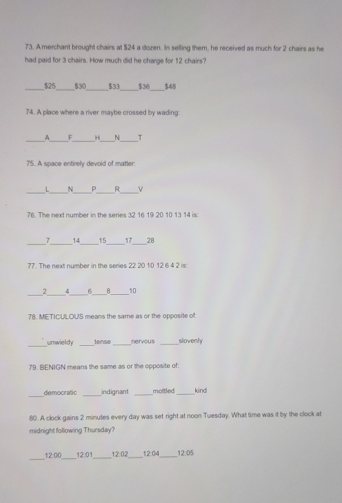 A merchant brought chairs at $24 a dozen. In selling them, he received as much for 2 chairs as he
had paid for 3 chairs. How much did he charge for 12 chairs?
_
__
_ $25 _ $30 $33 $36 $48
74. A place where a river maybe crossed by wading:
_
_A_ __N T
75. A space entirely devoid of matter:
__
_
__
L _N R V
76. The next number in the series 32 16 19 20 10 13 14 is:
7 14 15 17 28
77. The next number in the series 220 10 12 6 4 2 is:
_
2 4 6 _ 8 _ 10
78. METICULOUS means the same as or the opposite of:
_
unwieldy _tense _nervous _slovenly
79. BENIGN means the same as or the opposite of:
democratic _indignant _mottled _kind
80. A clock gains 2 minutes every day was set right at noon Tuesday. What time was it by the clock at
midnight following Thursday?
_
_
12:00 12:01 12:02 _ 12:04 _ 12:05