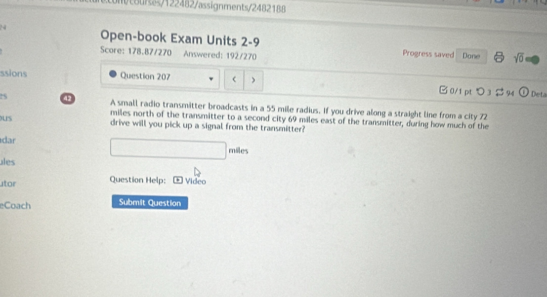 um/courses/122482/assignments/2482188 
Open-book Exam Units 2-9 
Score: 178,87/270 Answered: 192/270 
Progress saved Done sqrt(0) 
ssions Question 207 < 
0/1 ptつ 3 $ 94 Deta 
42 
25 A small radio transmitter broadcasts in a 55 mile radius. If you drive along a straight line from a city 72
miles north of the transmitter to a second city 69 miles east of the transmitter, during how much of the 
us drive will you pick up a signal from the transmitter? 
dar 
miles 
ules 
Question Help: 
tor Video 
eCoach 
Submit Question