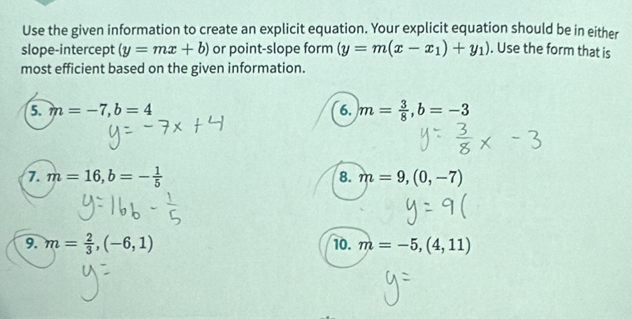 Use the given information to create an explicit equation. Your explicit equation should be in either 
slope-intercept (y=mx+b) or point-slope form (y=m(x-x_1)+y_1). Use the form that is 
most efficient based on the given information. 
5. m=-7, b=4 6. m= 3/8 , b=-3
7. m=16, b=- 1/5  8. m=9,(0,-7)
9. m= 2/3 , (-6,1) 10. m=-5,(4,11)