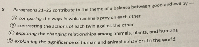 Paragraphs 21-22 contribute to the theme of a balance between good and evil by —
A comparing the ways in which animals prey on each other
⑧ contrasting the actions of each twin against the other
〇 exploring the changing relationships among animals, plants, and humans
D explaining the significance of human and animal behaviors to the world