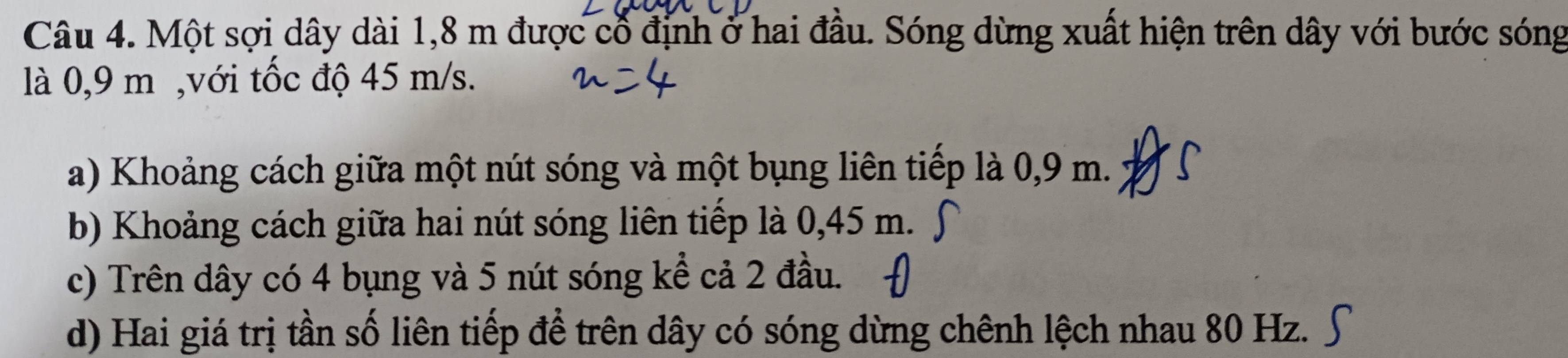 Một sợi dây dài 1,8 m được cổ định ở hai đầu. Sóng dừng xuất hiện trên dây với bước sóng
là 0,9 m ,với tốc độ 45 m/s.
a) Khoảng cách giữa một nút sóng và một bụng liên tiếp là 0,9 m.
b) Khoảng cách giữa hai nút sóng liên tiếp là 0,45 m.
c) Trên dây có 4 bụng và 5 nút sóng kể cả 2 đầu.
d) Hai giá trị tần số liên tiếp để trên dây có sóng dừng chênh lệch nhau 80 Hz.