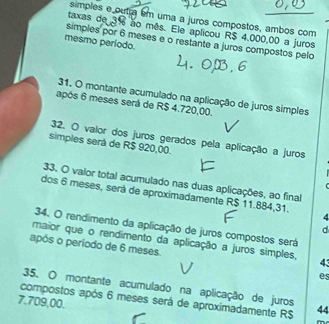 simples e outra em uma a juros compostos, ambos com 
taxas de 3% ao mês. Ele aplicou R$ 4.000,00 a juros 
simples por 6 meses e o restante a juros compostos pelo 
mesmo período. 
31. O montante acumulado na aplicação de juros simples 
após 6 meses será de R$ 4.720,00. 
32. O valor dos juros gerados pela aplicação a juros 
simples será de R$ 920,00. 
33. O valor total acumulado nas duas aplicações, ao final 
C 
dos 6 meses, será de aproximadamente R$ 11.884,31. 
4 
34. O rendimento da aplicação de juros compostos será 
d 
maior que o rendimento da aplicação a juros simples, 43
após o período de 6 meses. 
es 
35. O montante acumulado na aplicação de juros 
compostos após 6 meses será de aproximadamente R$ 44
7.709,00. 
m