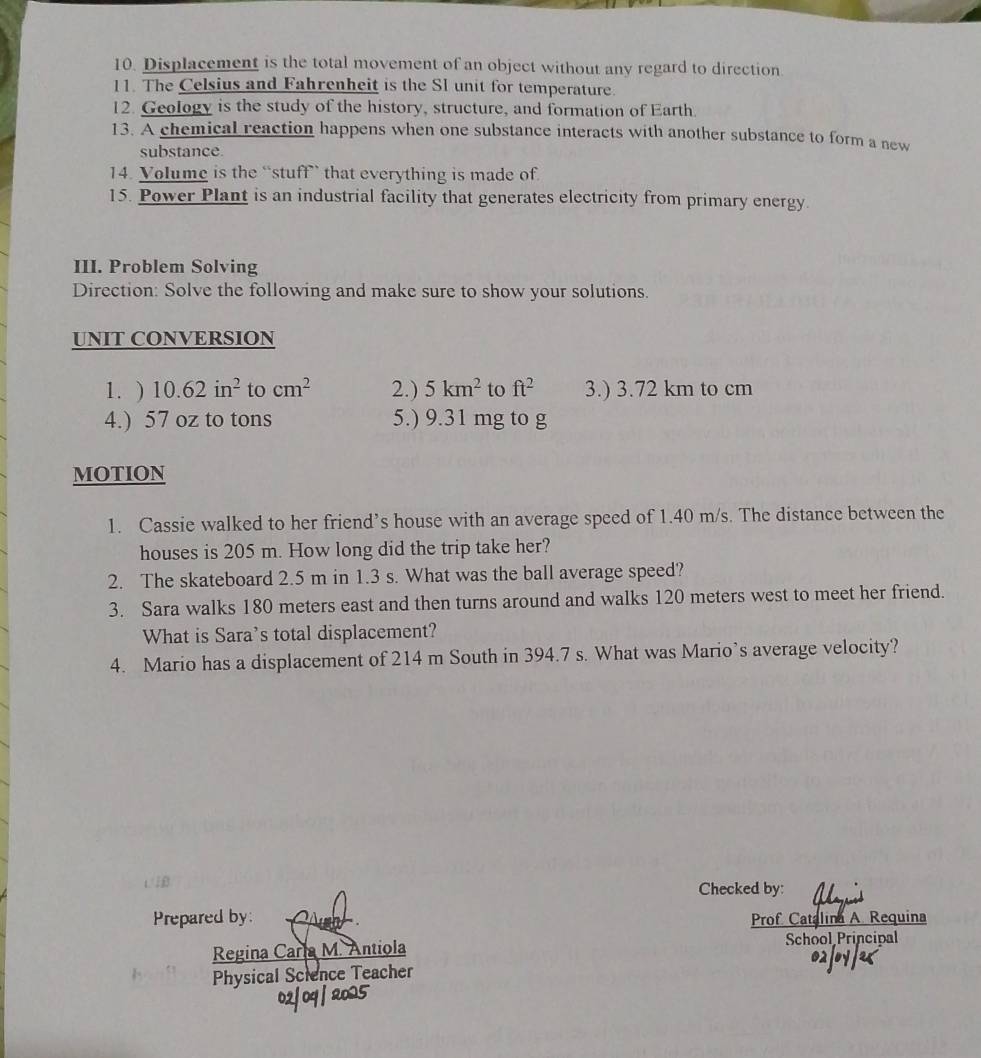 Displacement is the total movement of an object without any regard to direction 
11. The Celsius and Fahrenheit is the SI unit for temperature. 
12. Geology is the study of the history, structure, and formation of Earth. 
13. A chemical reaction happens when one substance interacts with another substance to form a new 
substance. 
14. Volume is the “stuff” that everything is made of 
15. Power Plant is an industrial facility that generates electricity from primary energy. 
III. Problem Solving 
Direction: Solve the following and make sure to show your solutions. 
UNIT CONVERSION 
1. ) 10.62in^2 to cm^2 2.) 5km^2 to ft^2 3.) 3.72 km to cm
4.) 57 oz to tons 5.) 9.31 mg to g
MOTION 
1. Cassie walked to her friend’s house with an average speed of 1.40 m/s. The distance between the 
houses is 205 m. How long did the trip take her? 
2. The skateboard 2.5 m in 1.3 s. What was the ball average speed? 
3. Sara walks 180 meters east and then turns around and walks 120 meters west to meet her friend. 
What is Sara’s total displacement? 
4. Mario has a displacement of 214 m South in 394.7 s. What was Mario’s average velocity? 
Checked by: 
Prepared by: Prof Catalina A. Requina 
Regina Caria M. Antiola School Principal 
Physical Science Teacher