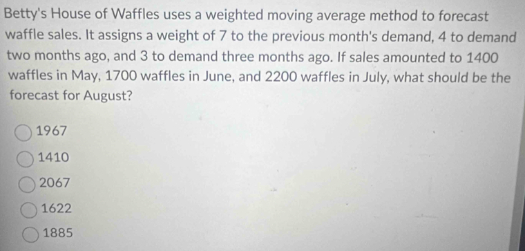 Betty's House of Waffles uses a weighted moving average method to forecast
waffle sales. It assigns a weight of 7 to the previous month's demand, 4 to demand
two months ago, and 3 to demand three months ago. If sales amounted to 1400
waffles in May, 1700 waffles in June, and 2200 waffles in July, what should be the
forecast for August?
1967
1410
2067
1622
1885