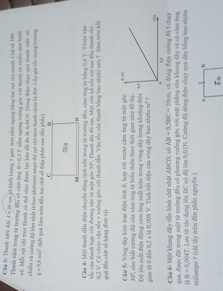 Thanh MN dài ell =20cm khkô khối lượng 5 gam treo nằm ngang bằng hai sợi chi mánh CM và DN.
Thanh nằm trong từ trường đều có cảm ứng B=0,3T nằm ngang vuỡng gôc với thanh cô chiều như hình
vẽ. Mỗi sợi chỉ treo thanh có thể chịu được lực kéo tối đa là 0,04 N. Dòng điện chạy qua thanh MN cô
chiều và cường độ lớn nhất là bao nhiêuam ampe thì sợi chỉ treo thanh chưa bị đứt. Lấy gia tốc trọng trường
g=9,8m/s^2.(kết quả làm tròn đến hai chữ số thập phân sau dấu phầy).
Câu 4: Một thanh dẫn điện chuyền động tịnh tiền trong từ trường đều, cảm ứng từ bằng 0,4 T. Véctơ vận
ốc của thanh hợp với đường sức từ một góc 30° 2. Thanh dài 40 cm. Một vôn kế nổi với hai đầu thanh chỉ
0,2 V. Có véctơ vận tốc v vuông góc với thanh dẫn. Vận tốc của thanh bằng bao nhiêu m/s ? (làm tròn kết
quả đến chữ số hàng đơn vị)
Câu 5: Vòng dây kim loại diện tích S, hợp với vectơ cảm ứng từ một gốc
30° , cho biết cường độ của cảm ứng từ biển thiên theo thời gian như đồ thị.
Độ lớn suất điện động cảm ứng xuất hiện trong vòng dây trong khoảng thời
gian từ 0 đến 0,2 s là 0,008 V. Tính tiết diện của vòng dây bao nhiêu m^2 ?
Câu 6: Một khung dây dẫn hình chữ nhật ABCD, có AB=0,SBC=10cm 1, có dòng điện cường độ I chạy
qua, được đặt trong một từ trưởng đều có phương vuỡng góc với mặt phẳng của khung dây và có cảm ứng
1 B=0,004T C. Lực từ tác dụng lên BC có độ lớn 0,01N. Cường độ dòng điện chạy qua dây bảng bao nhiêu
miliampe ? (chi lấy tròn đến phần nguyên )