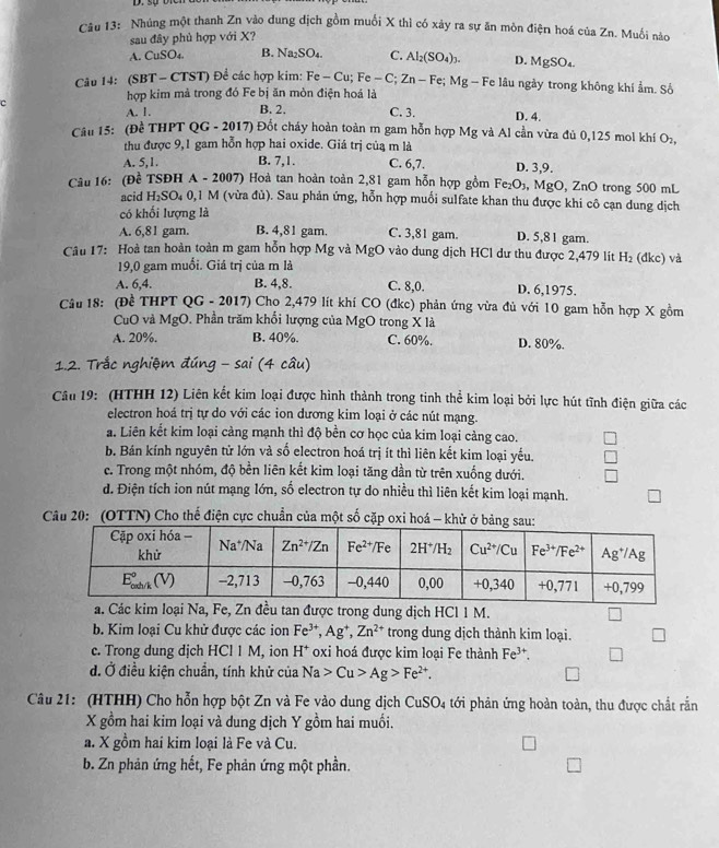 Nhúng một thanh Zn vào dung địch gồm muối X thì có xây ra sự ăn môn điện hoá của Zn. Muối nào
sau đây phủ hợp với X?
A. CuSO₄. B. Na₂SO₄. C. Al_2(SO_4)_3. D. MgSO₄.
Câu 14: (SBT - CTST) Đề các hợp kim: Fe - Cu; F c- C; Zn - Fe; Mg - Fe lâu ngày trong không khí ẩm. Sở
hợp kim mả trong đó Fe bị ăn mòn điện hoá là
A. 1. B. 2.
C C. 3. D. 4.
Câu 15: (Đề THPT QG - 2017) Đốt cháy hoàn toàn m gam hỗn hợp Mg và Al cần vừa đủ 0,125 mol khí O₂,
thu được 9,1 gam hỗn hợp hai oxide. Giá trị của m là
A. 5,1. B. 7,1. C. 6,7. D. 3,9.
Câu 16: (Đề TSĐH A - 2007) Hoà tan hoàn toàn 2,81 gam hỗn hợp gồm Fe₂O₃, MgO, ZnO trong 500 mL
acid H₁SO₄ 0,1 M (vừa đù). Sau phản ứng, hỗn hợp muổi sulfate khan thu được khi cô cạn dung dịch
có khối lượng là
A. 6,81 gam. B. 4,81 gam. C. 3,81 gam. D. 5,81 gam.
Câu 17: Hoà tan hoàn toàn m gam hỗn hợp Mg và MgO vào dung dịch HCl dư thu được 2,479 lít H_2 (đkc) và
19,0 gam muồi. Giá trị của m là
A. 6,4. B. 4,8. C. 8,0. D. 6,1975.
Câu 18: (Đề THPT QG - 2017) Chọ 2,479 lít khí CO (đkc) phản ứng vừa đủ với 10 gam hỗn hợp X gồm
CuO và MgO. Phần trăm khổi lượng của MgO trong X là
A. 20%. B. 40%. C. 60%. D. 80%.
1.2. Trắc nghiệm đúng - sai (4 câu)
Câu 19: (HTHH 12) Liên kết kim loại được hình thành trong tinh thể kim loại bởi lực hút tĩnh điện giữa các
electron hoá trị tự do với các ion dương kim loại ở các nút mạng.
a. Liên kết kim loại càng mạnh thì độ bền cơ học của kim loại cảng cao.
b. Bán kính nguyên tử lớn và số electron hoá trị ít thì liên kết kim loại yếu.
c. Trong một nhóm, độ bền liên kết kim loại tăng dần từ trên xuống dưới.
d. Điện tích ion nút mạng lớn, số electron tự do nhiều thì liên kết kim loại mạnh.
Câu 20: (OTTN) Cho thế điện cực chuẩn của một số cặp oxi hoá - khử ở bảng sau
a. Các kim loại Na, Fe, Zn đều tan được trong dung dịch HCl 1 M.
b. Kim loại Cu khử được các ion Fe^(3+),Ag^+,Zn^(2+) trong dung dịch thành kim loại.
c. Trong dung dịch HCl 1 M, ion H* oxi hoá được kim loại Fe thành Fe^(3+).
đ. Ở điều kiện chuẩn, tính khử của Na>Cu>Ag>Fe^(2+).
Câu 21: (HTHH) Cho hỗn hợp bột Zn và Fe vào dung dịch CuSO_4 tới phản ứng hoàn toàn, thu được chất rắn
X gồm hai kim loại và dung dịch Y gồm hai muối.
a. X gồm hai kim loại là Fe và Cu.
b. Zn phản ứng hết, Fe phản ứng một phần.