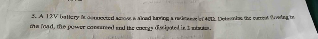 A 12V battery is connected across a aload having a resistance of 40Ω. Determine the current flowing in 
the load, the power consumed and the energy dissipated in 2 minutes.