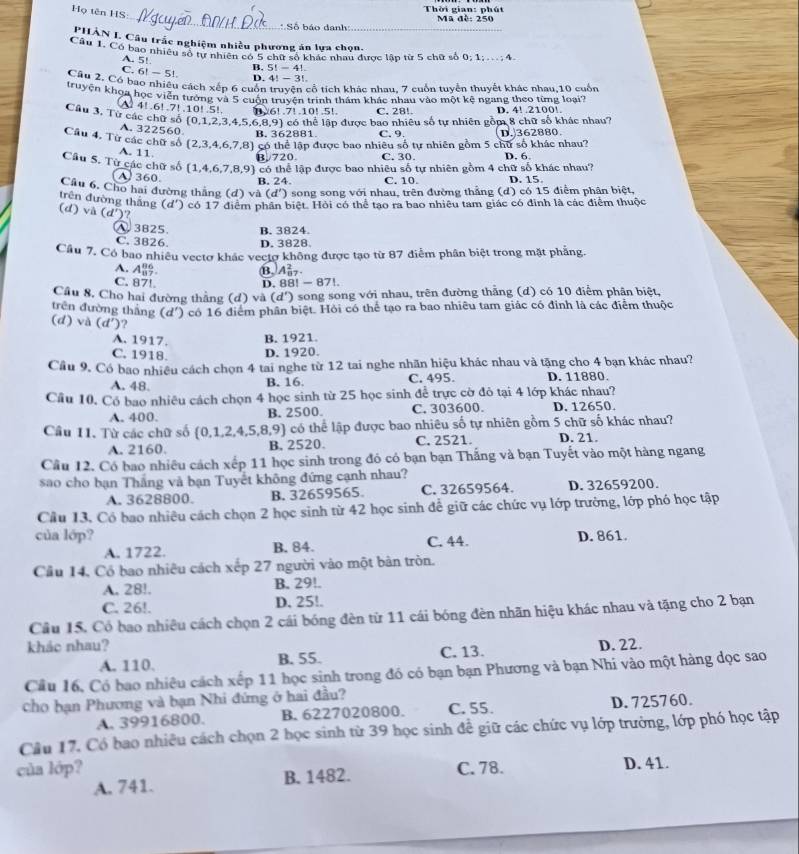 Họ tên HS
Thời gian: phút
_ Số báo danh Ma đè: 250
PHÀN I. Câu trắc nghiệm nhiều phương án lựa chọn.
Câu 1. Có bao nhiều số tự nhiên có 5 chữ số khác nhau được lập từ 5 chữ số 0; 1; .. ; 4
A. 5!
5!-4
C. 6! - 5! B. D. 4! - 3!
Câu 2. Có bao nhiêu cách xếp 6 cuốn truyện cổ tích khác nhau, 7 cuốn tuyển thuyết khác nhau,10 cuốn
truyện khoa học viễn tướng và 5 cuốn truyện trình thám khác nhau vào một kệ ngang theo từng loại'
4!.6!.7! .10! .5!. B.6!.7!.10!.5!. C. 28!. D. 4! .2100!.
Câu 3, Từ các chữ số (0,1,2,3,4,5,6,8 9 thể lập được bao nhiêu số tự nhiên gồm 8 chữ số khác nhau?
A. 322560 B. 362881 C. 9.
Câu 4. Từ các chữ số (2,3,4,6,7,8 ) có thể lập được bao nhiêu số tự nhiên gồm 5 chữ số khác nhau? D. 362880
A. 11
B.720. C. 30. D. 6
,6,7,8,9 9) có thể lập được bao nhiêu số tự nhiên gồm 4 chữ số khác nhau?
Câu 5. Từ các chữ số (1,4 (A) 360 B. 24. C. 10. D. 15
Câu 6, Cho hai đường thắng (đ) và (d') song song với nhau, trên đường thắng (d) có 15 điểm phân biệt,
trên đường thắng (d') có 17 điểm nhân biệt. Hỏi có thể tao ra bao nhiêu tam giác có đinh là các điểm thuộc
(d) và (d')?
A 3825. B. 3824.
C. 3826 D. 3828.
Cầu 7. Có bao nhiều vectơ khác vectợ không được tạo từ 87 điễm phân biệt trong mặt phẳng.
A. A_8^(86) BA
C. 87! D. 88! -871
Cầu 8, Cho hai đường thắng (d) và (d') 0 song song với nhau, trên đường thằng (d) có 10 điểm phân biệt,
trên đường thắng (d) và (d') ? (d' ) có 16 điểm phân biệt. Hỏi có thể tạo ra bao nhiêu tam giác có đinh là các điểm thuộc
A. 1917. B. 1921.
C. 1918. D. 1920.
Cầu 9. Có bao nhiều cách chọn 4 tai nghe từ 12 tai nghe nhãn hiệu khác nhau và tặng cho 4 bạn khác nhau?
A. 48. C. 495. D. 11880.
B. 16
Cầu 10. Có bao nhiều cách chọn 4 học sinh từ 25 học sinh để trực cờ đỏ tại 4 lớp khác nhau?
A. 400. B. 2500. C. 303600. D. 12650.
Câu 11. Từ các chữ số 0,1,2,4,5 8.9 ) có thể lập được bao nhiêu số tự nhiên gồm 5 chữ số khác nhau?
A. 2160 B. 2520. C. 2521. D. 21.
Cầu 12. Có bao nhiêu cách xếp 11 học sinh trong đó có bạn bạn Thắng và bạn Tuyết vào một hàng ngang
sao cho bạn Thắng vả bạn Tuyết không đứng cạnh nhau?
A. 3628800. B. 32659565. C. 32659564. D. 32659200.
Cầu 13, Có bao nhiêu cách chọn 2 học sinh từ 42 học sinh để giữ các chức vụ lớp trường, lớp phó học tập
của lớp? D. 861.
A. 1722. B. 84. C. 44.
Cầu 14, Có bao nhiêu cách xếp 27 người vào một bản tròn.
A. 28!. B. 29!.
C. 26!. D. 25!.
Câu 15. Có bao nhiêu cách chọn 2 cái bóng đèn từ 11 cái bóng đèn nhãn hiệu khác nhau và tặng cho 2 bạn
khác nhau? D. 22.
A. 110. B. 55. C. 13.
Cầu 16, Có bao nhiêu cách xếp 11 học sinh trong đó có bạn bạn Phương và bạn Nhi vào một hàng đọc sao
cho hạn Phương và bạn Nhi đứng ở hai đầu?
A. 39916800. B. 6227020800. C. 55. D. 725760.
Câu 17. Có bao nhiêu cách chọn 2 học sinh từ 39 học sinh để giữ các chức vụ lớp trưởng, lớp phó học tập
của lớp? C. 78. D. 41.
A. 741. B. 1482.