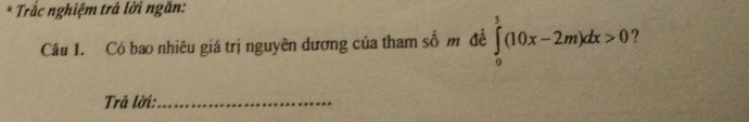 Trắc nghiệm trả lời ngăn: 
Câu 1. Có bao nhiêu giá trị nguyên dương của tham số m đề ∈tlimits _0^3(10x-2m)dx>0 ? 
Trả lời:_