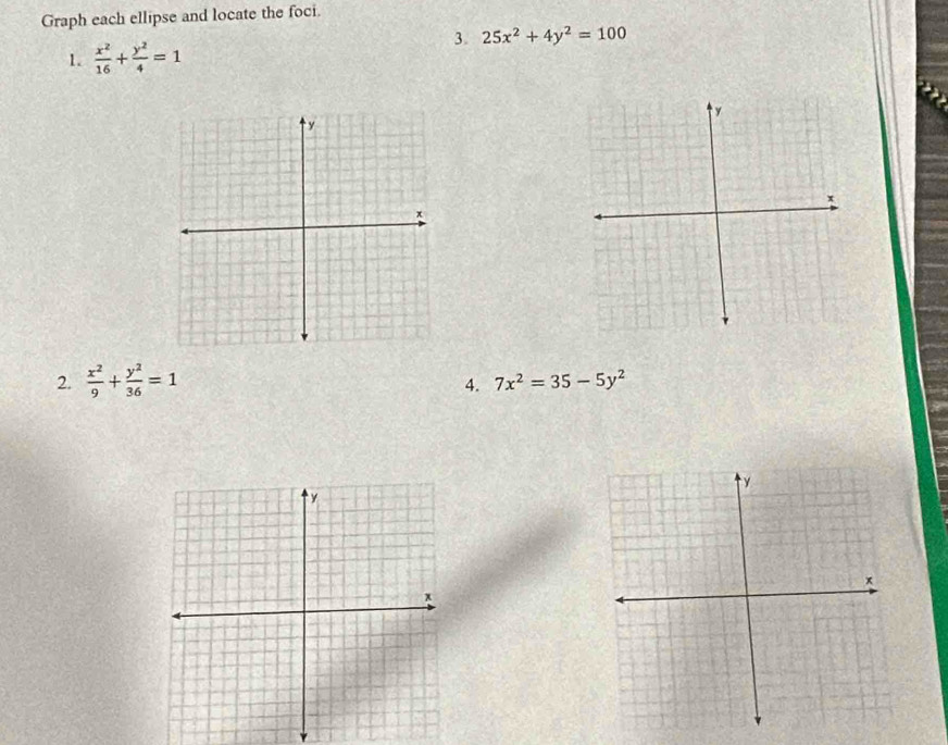 Graph each ellipse and locate the foci. 
3. 25x^2+4y^2=100
1.  x^2/16 + y^2/4 =1
2.  x^2/9 + y^2/36 =1
4. 7x^2=35-5y^2