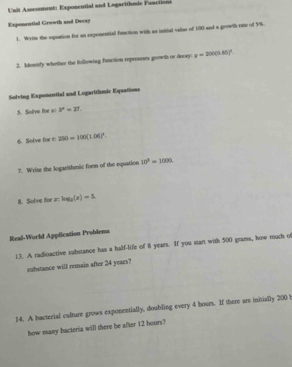 Unit Assessment: Exponential and Logarithmic Functions 
Exponential Growth and Decay 
1. Write the equation for an exponential function with an initial value of 100 and a growth rate of 5%. 
2. Identify whether the following function represents growth or decay: y=200(0.85)^t. 
Solving Exponential and Logarithmic Equations 
5. Solve for z : 3^x=27. 
6. Solve for t : 250=100(1.06)^t. 
7. Write the logarithmic form of the equation 10^3=1000. 
8. Solve for = : log _2(x)=5. 
Real-World Application Problems 
13. A radioactive substance has a half-life of 8 years. If you start with 500 grams, how much of 
substance will remain after 24 years? 
14. A bacterial culture grows exponentially, doubling every 4 hours. If there are initially 200 b 
how many bacteria will there be after 12 hours?