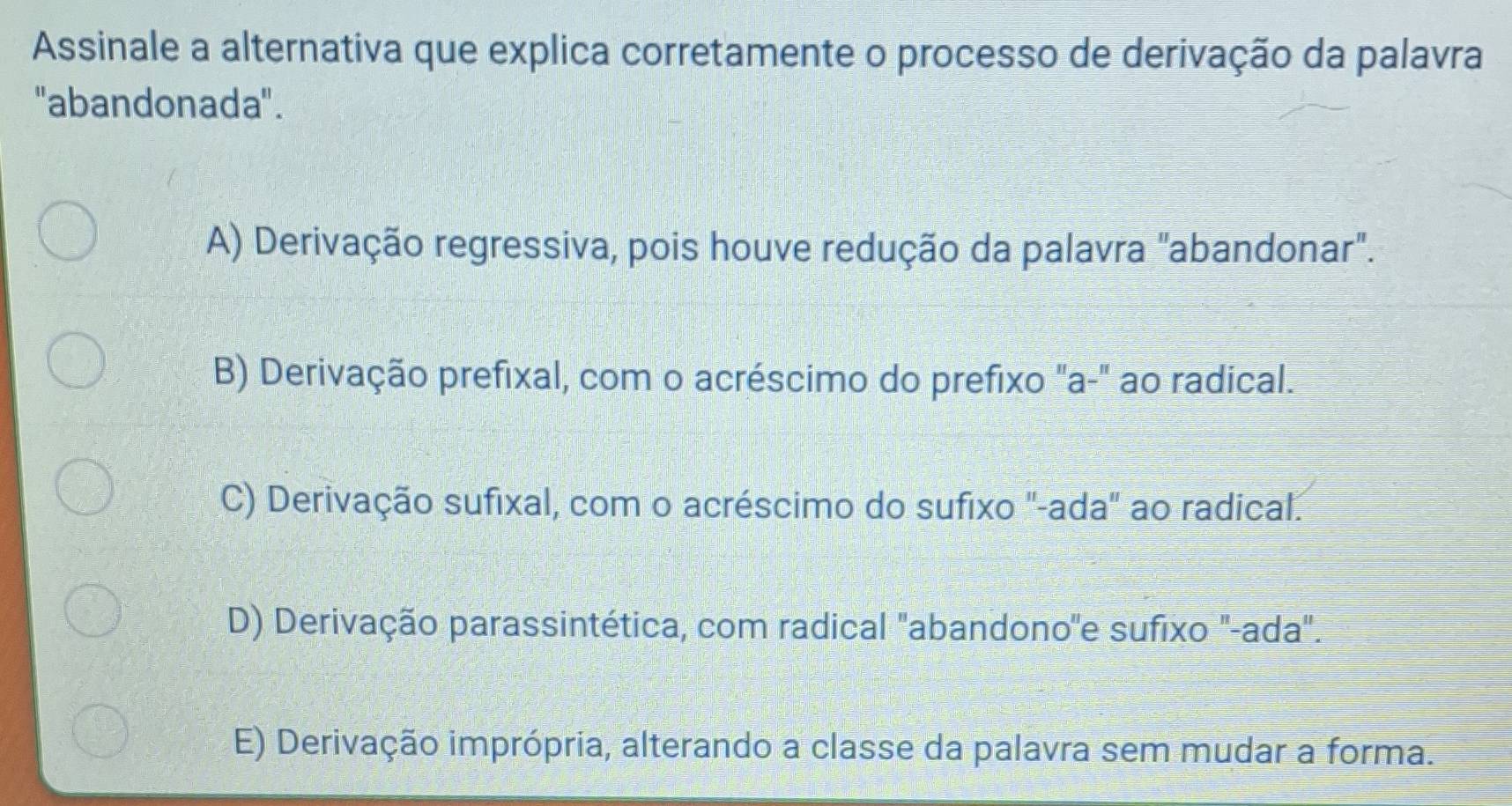 Assinale a alternativa que explica corretamente o processo de derivação da palavra
''abandonada''.
A) Derivação regressiva, pois houve redução da palavra "abandonar".
B) Derivação prefixal, com o acréscimo do prefixo "a-" ao radical.
C) Derivação sufixal, com o acréscimo do sufixo ''-ada' ao radical.
D) Derivação parassintética, com radical "abandono''e sufixo '-ada".
E) Derivação imprópria, alterando a classe da palavra sem mudar a forma.