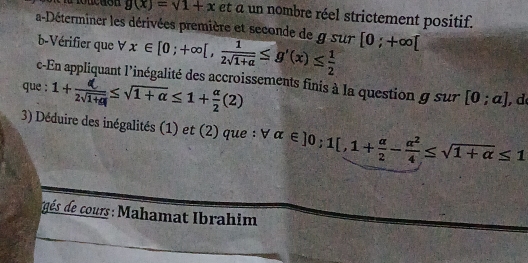 roucuon g(x)=sqrt(1+x) et a un nombre réel strictement positif. 
a-Déterminer les dérivées première et seconde de g sur x∈ [0;+∈fty [, 1/2sqrt(1+a) ≤ g'(x)≤  1/2  [0;+∈fty [
b-Vérifier que V 
c-En appliquant l'inégalité des accroissements finis à la question g sur [0;a] , d 
que : 1+z√ia≤√1+α≤1+÷(2)
3) Déduire des inégalités (1) et (2) que : forall alpha ∈ ]0;1[,1+ alpha /2 - alpha^2/4 ≤ sqrt(1+alpha )≤ 1
és de cours: Mahamat Ibrahim