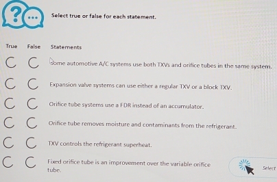 ? ..
Select true or false for each statement.
True False Statements
C C some automotive A/C systems use both TXVs and orifice tubes in the same system.
C C Expansion valve systems can use either a regular TXV or a block TXV.
C C Orifice tube systems use a FDR instead of an accumulator.
C C Orifice tube removes moisture and contaminants from the refrigerant.
C C TXV controls the refrigerant superheat.
Fixed orifice tube is an improvement over the variable orifice select
C C tube.