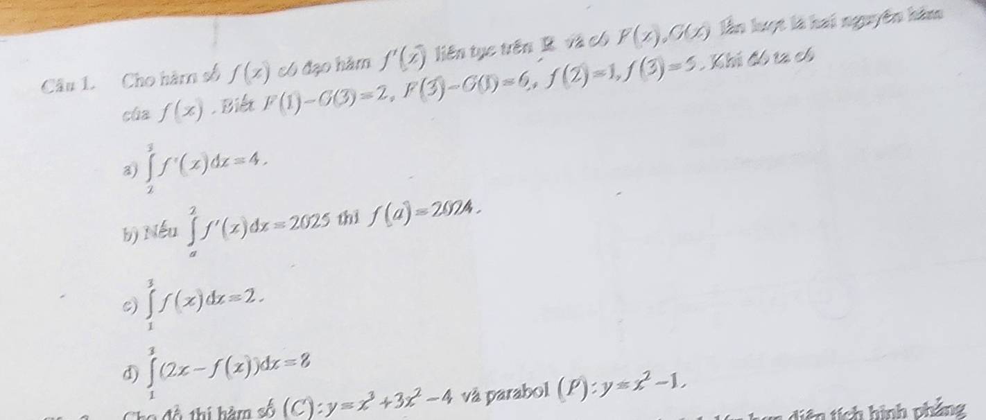 Cho hàm số f(x) có đạo hàm f'(x) liên tục trên R. và có F(x), G(x) lần luợt là hai nguyên him
cùa f(x). Biết F(1)-G(3)=2, F(3)-G(1)=6, f(2)=1, f(3)=5. Khi đó ta có
∈tlimits _2^(3f'(x)dx=4.
b) Nếu ∈tlimits _a^2f'(x)dx=2025 thì f(a)=2024.
c) ∈tlimits _1^3f(x)dx=2.
d) ∈tlimits _1^3(2x-f(x))dx=8
Cho đổ thí hàm số (C):y=x^3)+3x^2-4 và parabol (P):y≤ x^2-1, 
diên tích hình phẳng