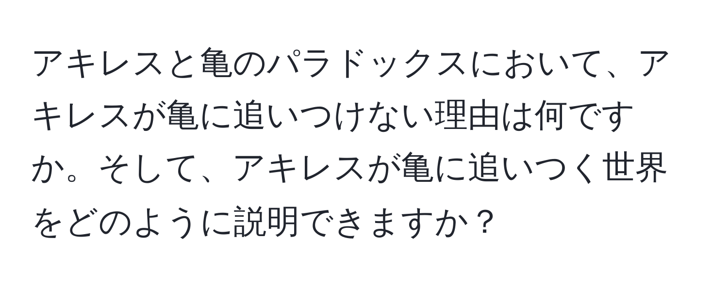 アキレスと亀のパラドックスにおいて、アキレスが亀に追いつけない理由は何ですか。そして、アキレスが亀に追いつく世界をどのように説明できますか？