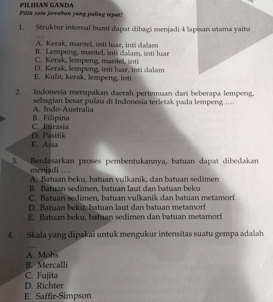 PILIHAN GANDA
Pilih satu jawaban yang paling tepat!
_
1. Struktur internal bumi dapat dibagi menjadi 4 lapisan utama yaitu
A. Kerak, mantel, inti luar, inti dalam
B. Lempeng, mantel, inti dalam, inti luar
C. Kerak, lempeng, mantel, inti
D. Kerak, lempeng, inti luar, inti dalam
E. Kulit, kerak, lempeng, inti
2. Indonesia merupakan daerah pertemuan dari beberapa lempeng,
sebagian besar pulau di Indonesia terletak pada lempeng ....
A. Indo-Australia
B. Filipina
C. Eurasia
D. Pasifik
E. Asia
3. Berdasarkan proses pembentukannya, batuan dapat dibedakan
menjadi ....
A. Batuan beku, batuan vulkanik, dan batuan sedimen
B. Batuan sedimen, batuan laut dan batuan beku
C. Batuan sedimen, batuan vulkanik dan batuan metamorf
D. Batuan beku, batuan laut dan batuan metamorf
E. Batuan beku, batuan sedimen dan batuan metamorf
4. Skala yang dipakai untuk mengukur intensitas suatu gempa adalah
_…
A. Mohs
B. Mercalli
C. Fujita
D. Richter
E. Saffir-Simpson